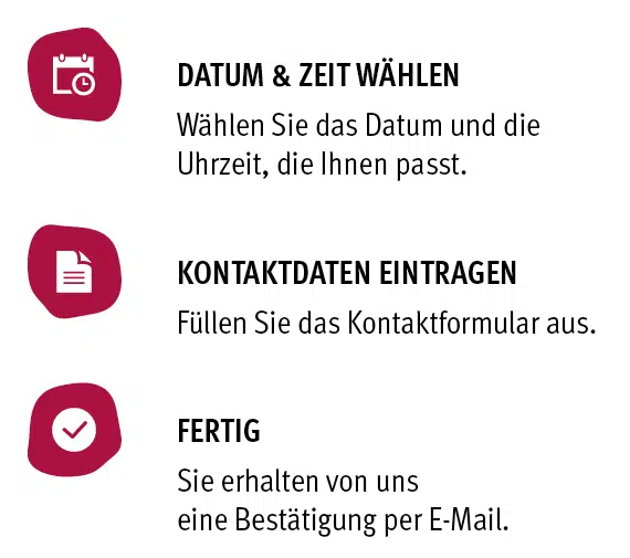 Buchen Sie jetzt Ihren Termin! Drei Schritte zur Terminbuchung: Datum und Zeit wählen, Kontaktdaten eintragen, Bestätigung per E-Mail erhalten